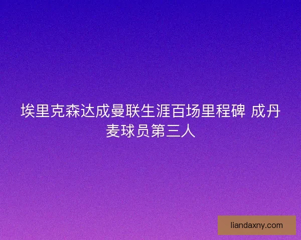 埃里克森达成曼联生涯百场里程碑 成丹麦球员第三人