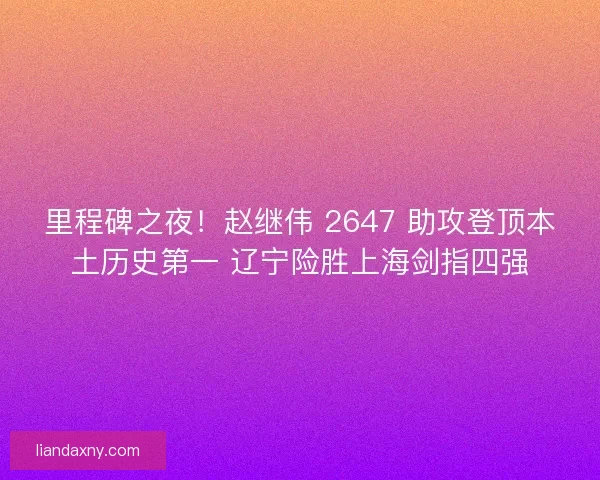 里程碑之夜！赵继伟 2647 助攻登顶本土历史第一 辽宁险胜上海剑指四强