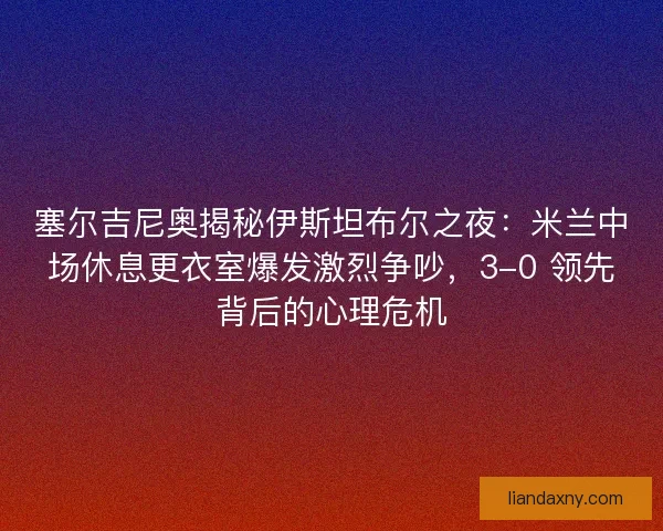 塞尔吉尼奥揭秘伊斯坦布尔之夜：米兰中场休息更衣室爆发激烈争吵，3-0 领先背后的心理危机