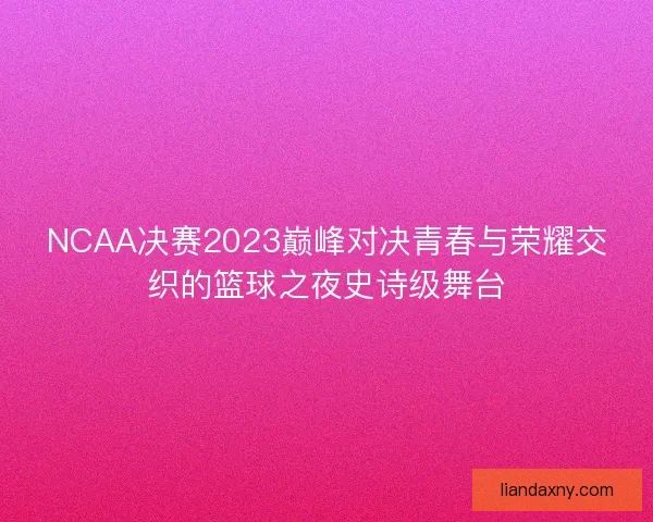 NCAA决赛2023巅峰对决青春与荣耀交织的篮球之夜史诗级舞台